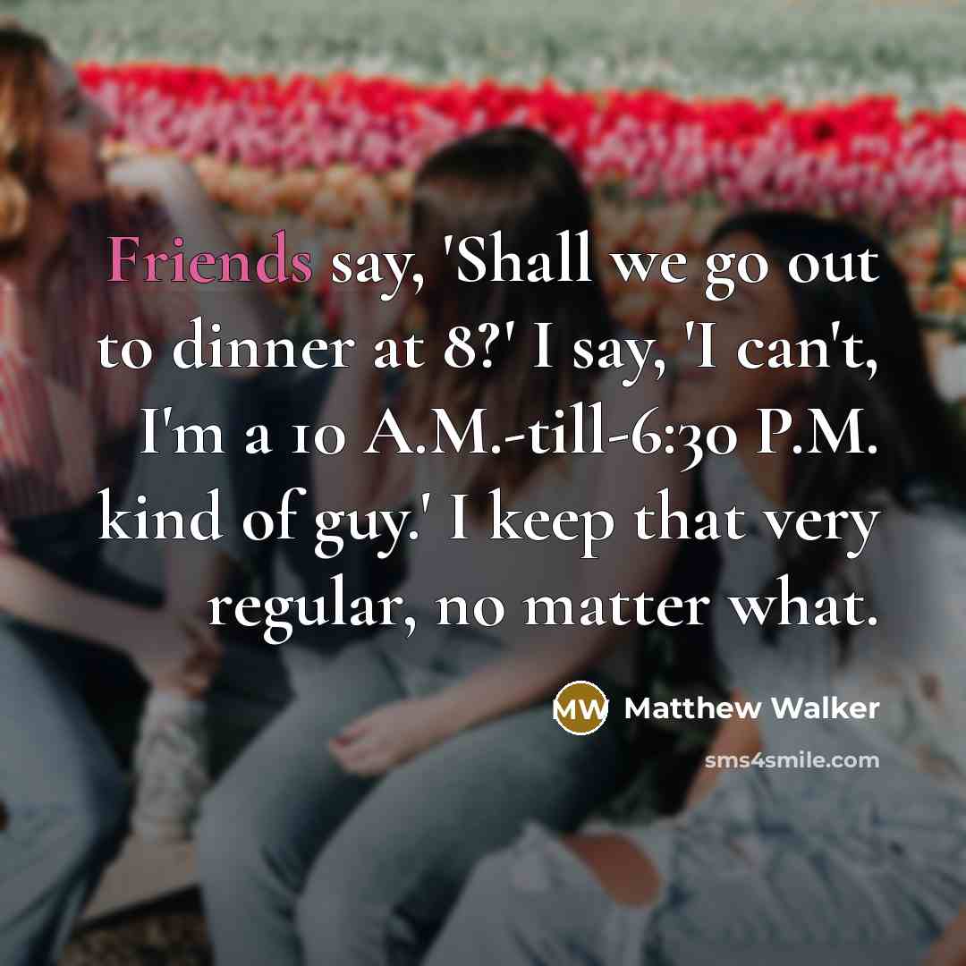“Friends say, 'Shall we go out to dinner at 8?' I say, 'I can't, I'm a 10 A.M.-till-6:30 P.M. kind of guy.' I keep that very regular, no matter what.” quote by Matthew Walker