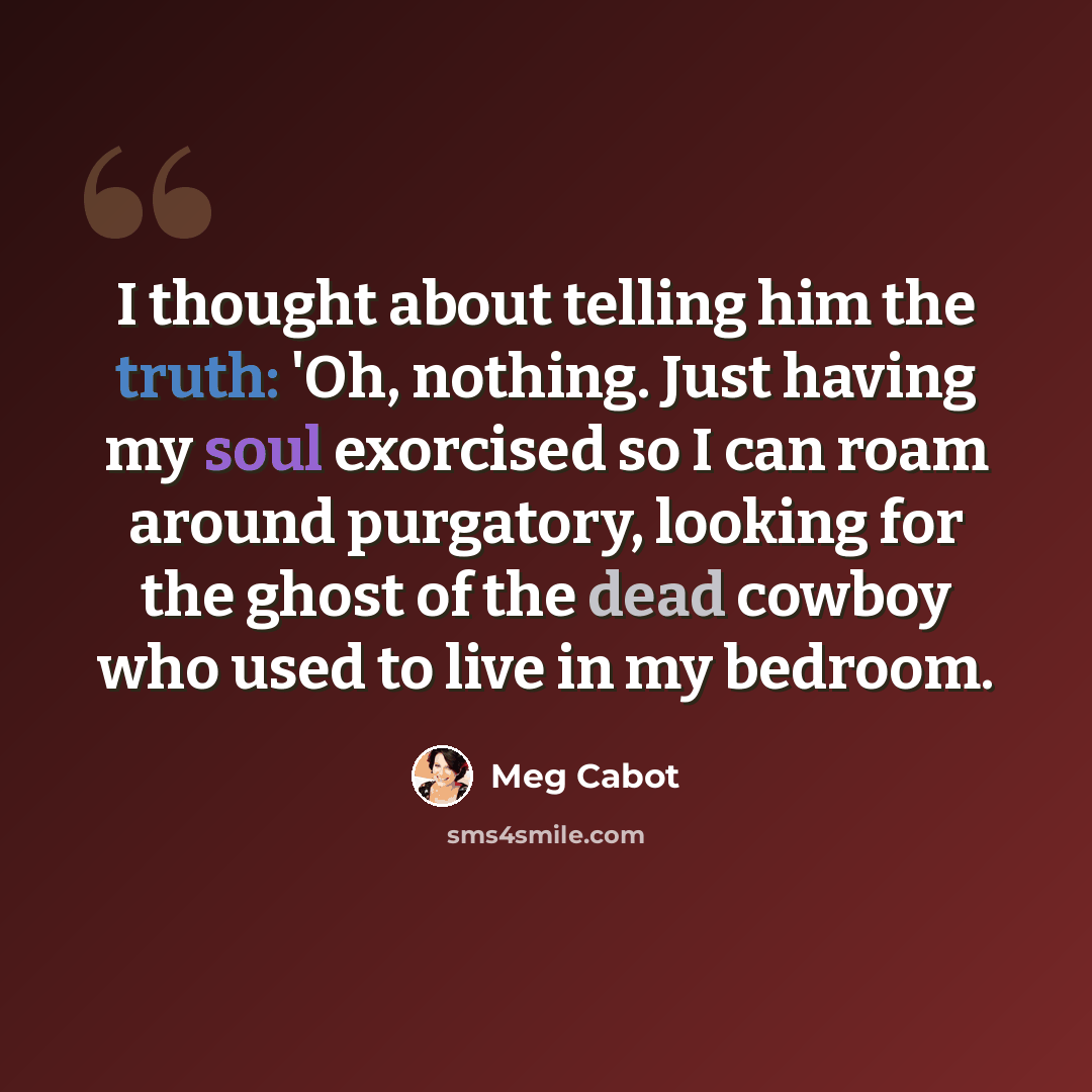“I thought about telling him the truth: 'Oh, nothing. Just having my soul exorcised so I can roam around purgatory, looking for the ghost of the dead cowboy who used to live in my bedroom.” quote by Meg Cabot
