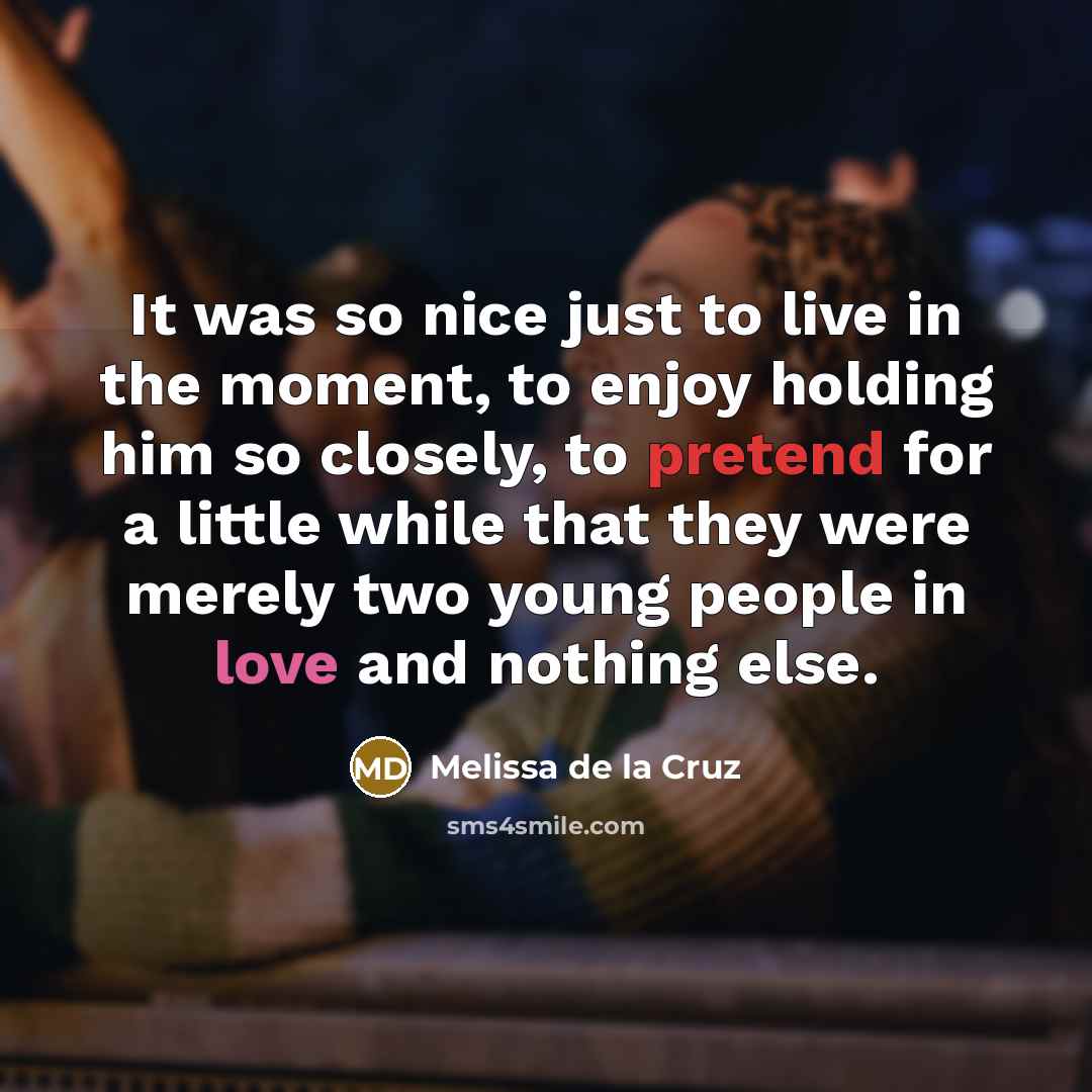“It was so nice just to live in the moment, to enjoy holding him so closely, to pretend for a little while that they were merely two young people in love and nothing else.” quote by Melissa de la Cruz