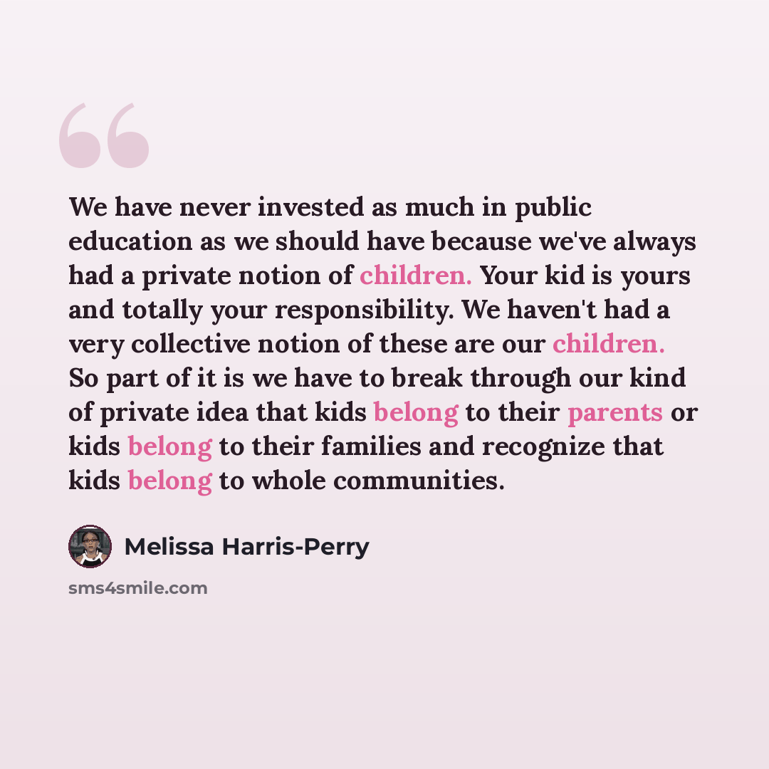 “We have never invested as much in public education as we should have because we've always had a private notion of children. Your kid is yours and totally your responsibility. We haven't had a very collective notion of these are our children. So part of it is we have to break through our kind of…” quote by Melissa Harris-Perry