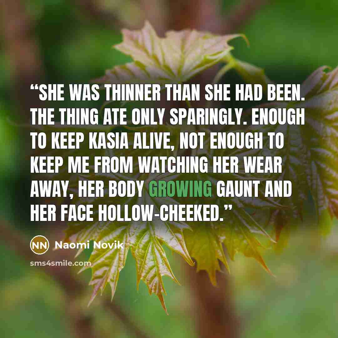 “She was thinner than she had been. The thing ate only sparingly. Enough to keep Kasia alive, not enough to keep me from watching her wear away, her body growing gaunt and her face hollow-cheeked.” quote by Naomi Novik