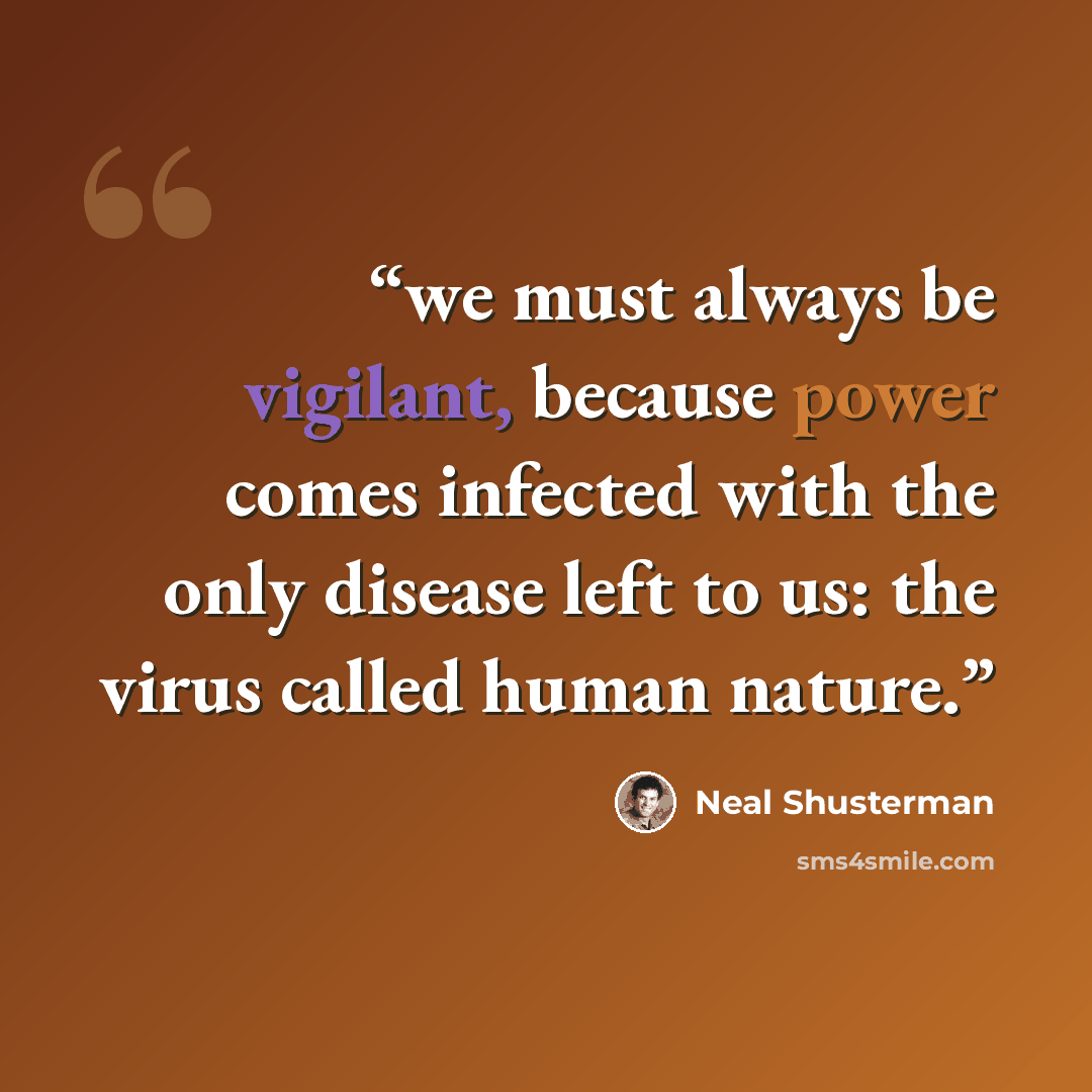 “we must always be vigilant, because power comes infected with the only disease left to us: the virus called human nature.” quote by Neal Shusterman