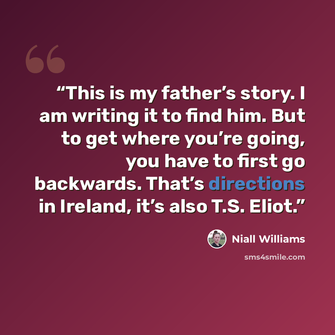 “This is my father’s story. I am writing it to find him. But to get where you’re going, you have to first go backwards. That’s directions in Ireland, it’s also T.S. Eliot.” quote by niall williams