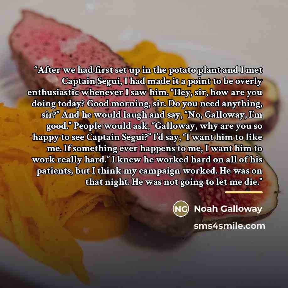 “After we had first set up in the potato plant and I met Captain Segui, I had made it a point to be overly enthusiastic whenever I saw him. “Hey, sir, how are you doing today? Good morning, sir. Do you need anything, sir?” And he would laugh and say, “No, Galloway, I’m good.” People would ask…” quote by Noah Galloway