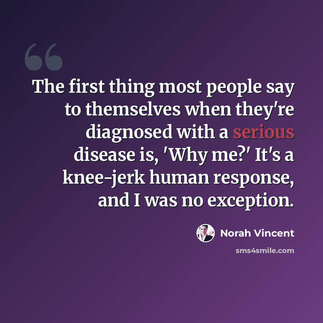 “The first thing most people say to themselves when they're diagnosed with a serious disease is, 'Why me?' It's a knee-jerk human response, and I was no exception.” quote by Norah Vincent