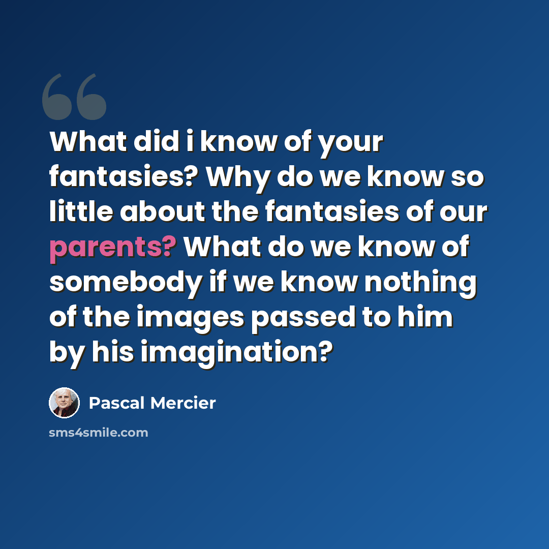 “What did i know of your fantasies? Why do we know so little about the fantasies of our parents? What do we know of somebody if we know nothing of the images passed to him by his imagination?” quote by Pascal Mercier