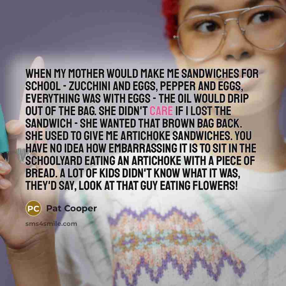 “When my mother would make me sandwiches for school - zucchini and eggs, pepper and eggs, everything was with eggs - the oil would drip out of the bag. She didn't care if I lost the sandwich - she wanted that brown bag back. She used to give me artichoke sandwiches. You have no idea how…” quote by Pat Cooper
