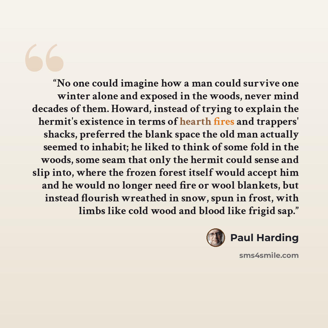 “No one could imagine how a man could survive one winter alone and exposed in the woods, never mind decades of them. Howard, instead of trying to explain the hermit's existence in terms of hearth fires and trappers' shacks, preferred the blank space the old man actually seemed to inhabit; he liked…” quote by Paul Harding