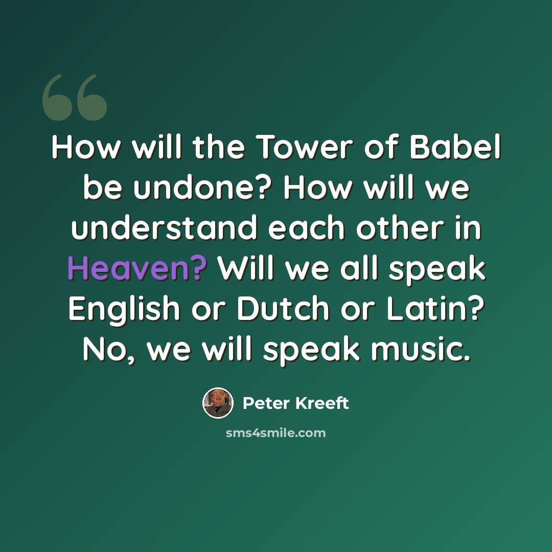 “How will the Tower of Babel be undone? How will we understand each other in Heaven? Will we all speak English or Dutch or Latin? No, we will speak music.” quote by Peter Kreeft