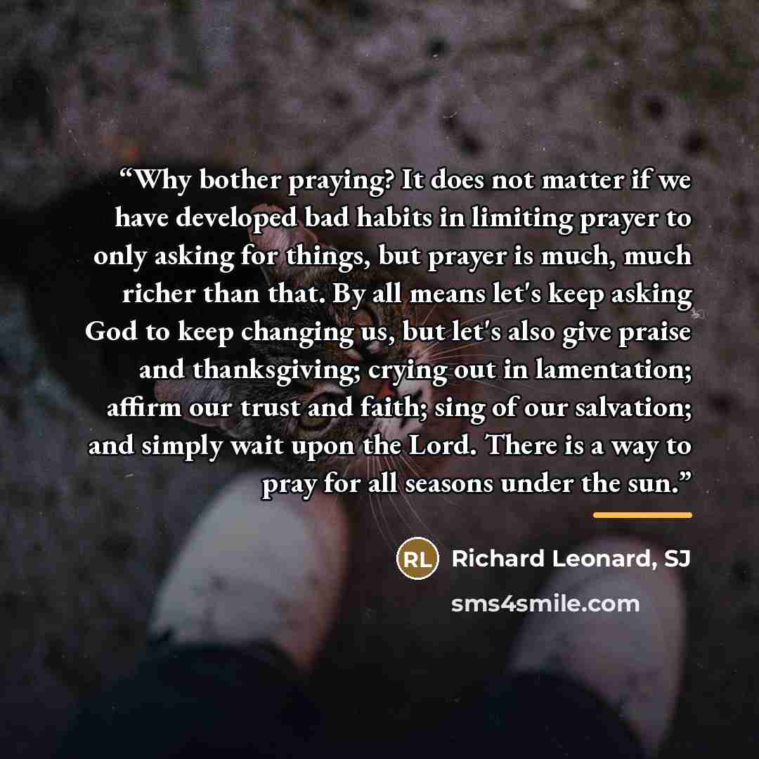 “Why bother praying? It does not matter if we have developed bad habits in limiting prayer to only asking for things, but prayer is much, much richer than that. By all means let's keep asking God to keep changing us, but let's also give praise and thanksgiving; crying out in lamentation; affirm our…” quote by Anonymous