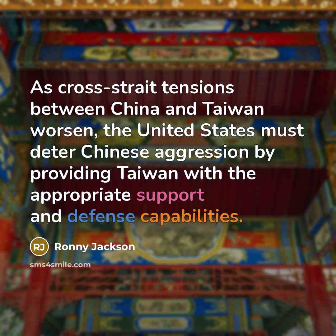 “As cross-strait tensions between China and Taiwan worsen, the United States must deter Chinese aggression by providing Taiwan with the appropriate support and defense capabilities.” quote by Ronny Jackson