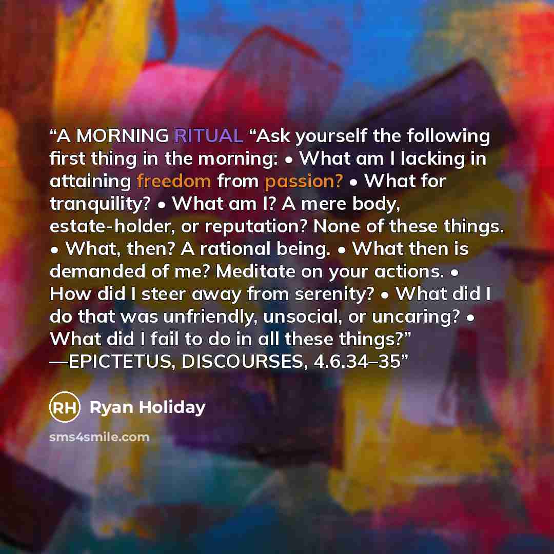 “A MORNING RITUAL “Ask yourself the following first thing in the morning: • What am I lacking in attaining freedom from passion? • What for tranquility? • What am I? A mere body, estate-holder, or reputation? None of these things. • What, then? A rational being. • What then is demanded of me?…” quote by Ryan Holiday