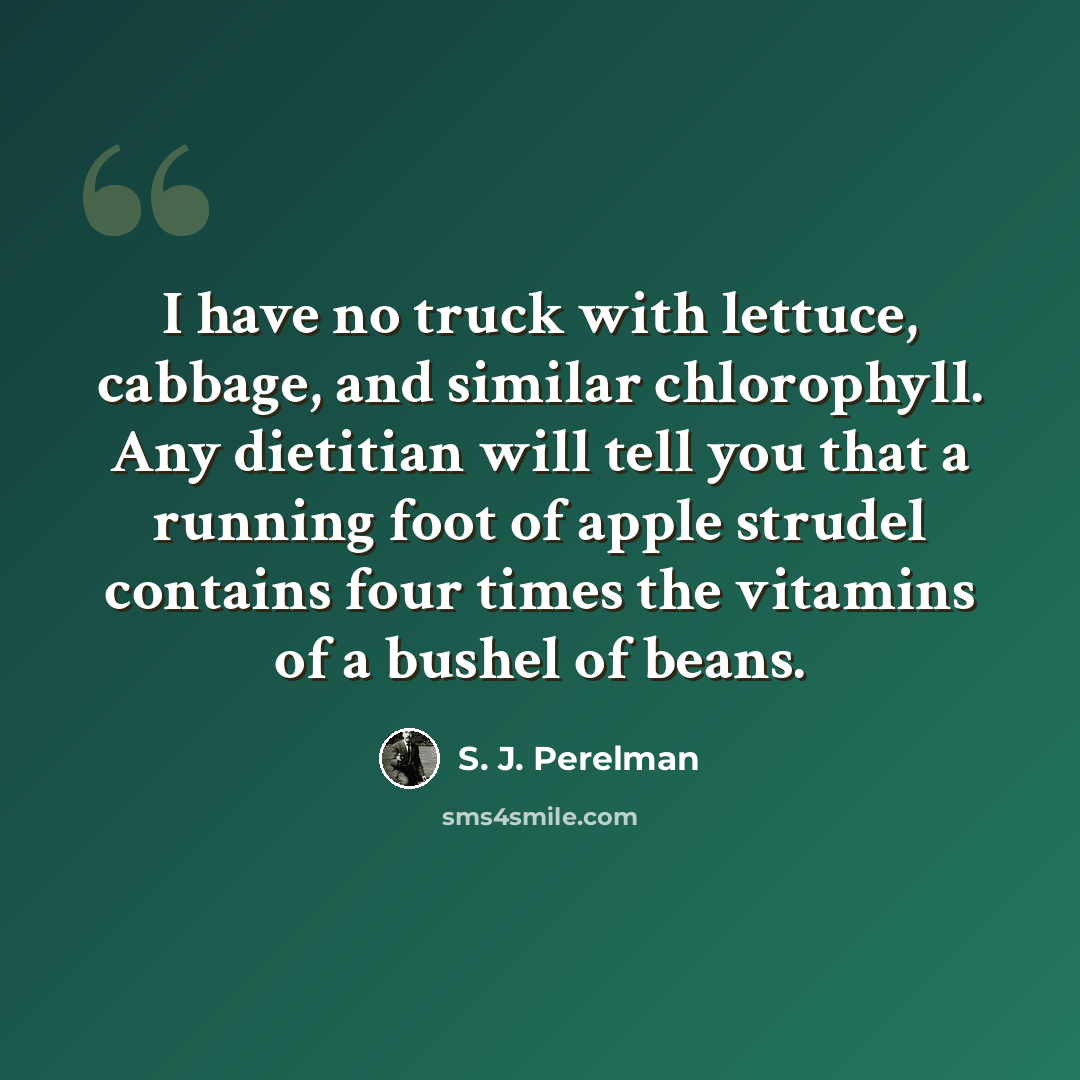 “I have no truck with lettuce, cabbage, and similar chlorophyll. Any dietitian will tell you that a running foot of apple strudel contains four times the vitamins of a bushel of beans.” quote by S. J. Perelman
