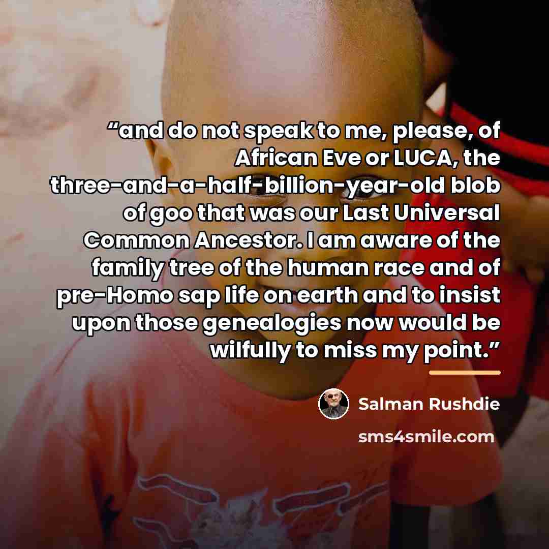 “and do not speak to me, please, of African Eve or LUCA, the three-and-a-half-billion-year-old blob of goo that was our Last Universal Common Ancestor. I am aware of the family tree of the human race and of pre-Homo sap life on earth and to insist upon those genealogies now would be wilfully to…” quote by Salman Rushdie