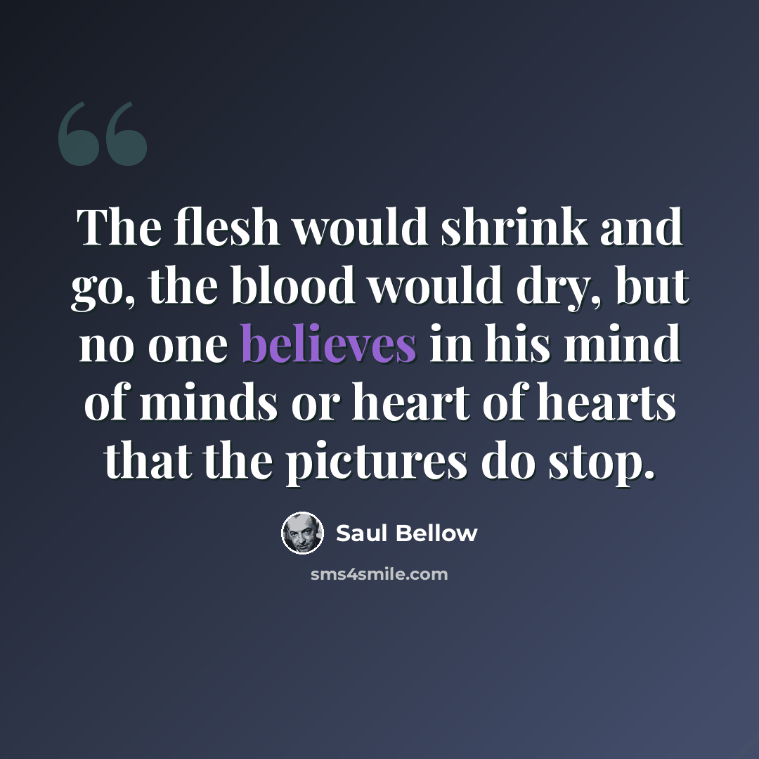 “The flesh would shrink and go, the blood would dry, but no one believes in his mind of minds or heart of hearts that the pictures do stop.” quote by Saul Bellow