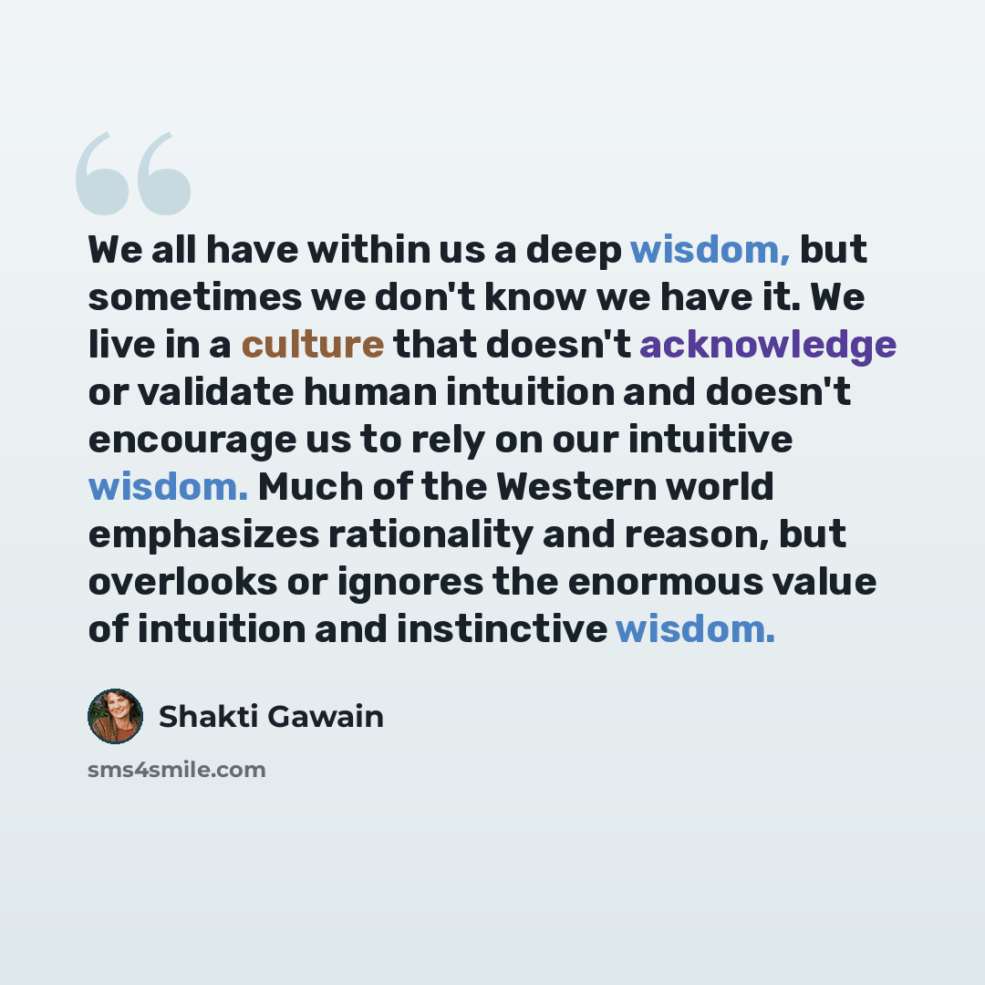 “We all have within us a deep wisdom, but sometimes we don't know we have it. We live in a culture that doesn't acknowledge or validate human intuition and doesn't encourage us to rely on our intuitive wisdom. Much of the Western world emphasizes rationality and reason, but overlooks or ignores the…” quote by Shakti Gawain