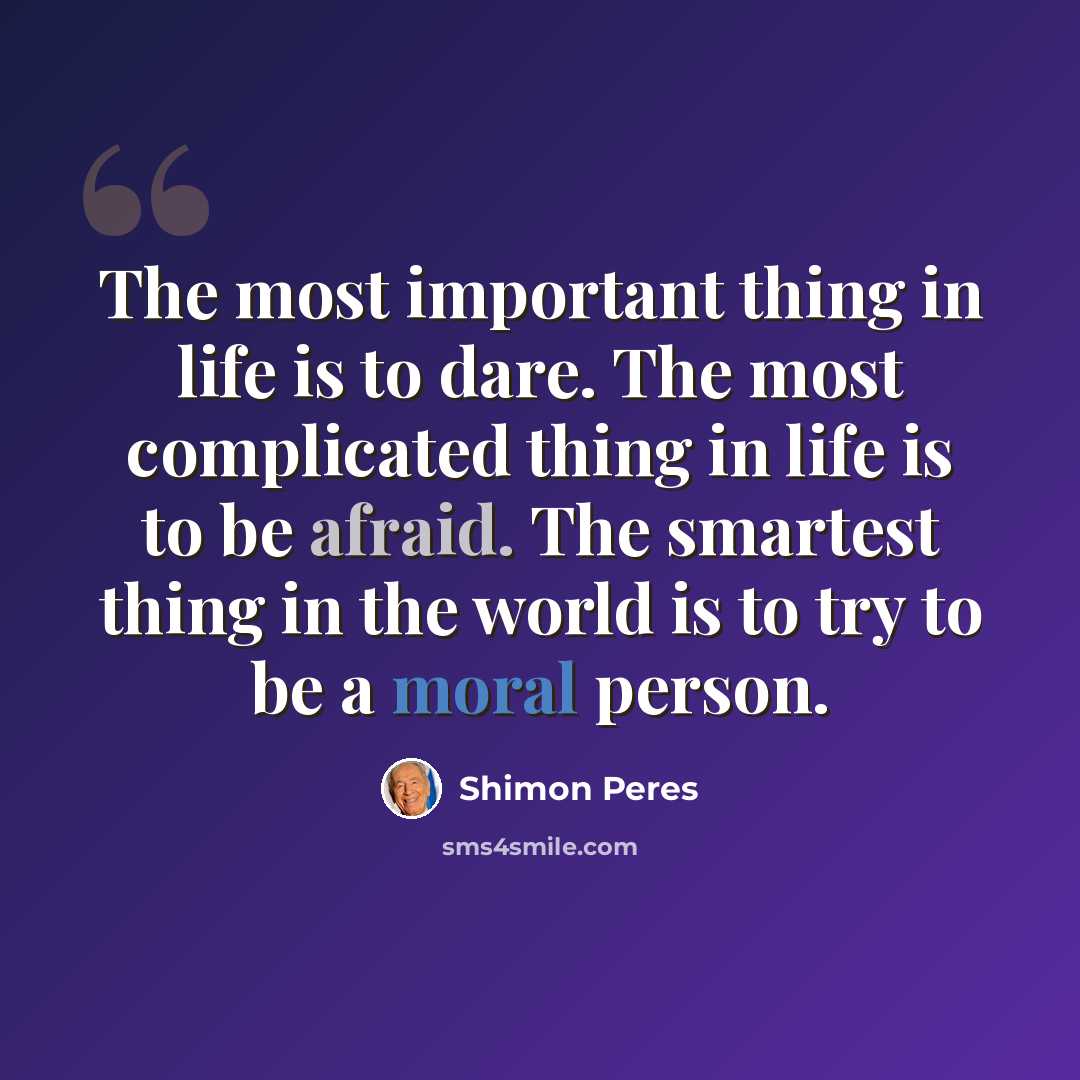 “The most important thing in life is to dare. The most complicated thing in life is to be afraid. The smartest thing in the world is to try to be a moral person.” quote by Shimon Peres