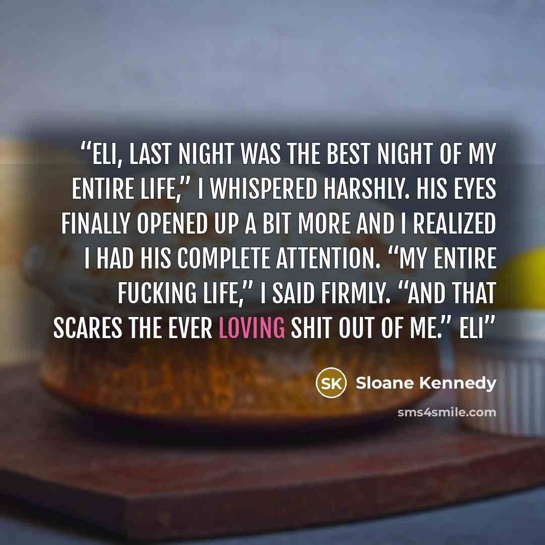 “Eli, last night was the best night of my entire life,” I whispered harshly. His eyes finally opened up a bit more and I realized I had his complete attention. “My entire fucking life,” I said firmly. “And that scares the ever loving shit out of me.” Eli” quote by Sloane Kennedy