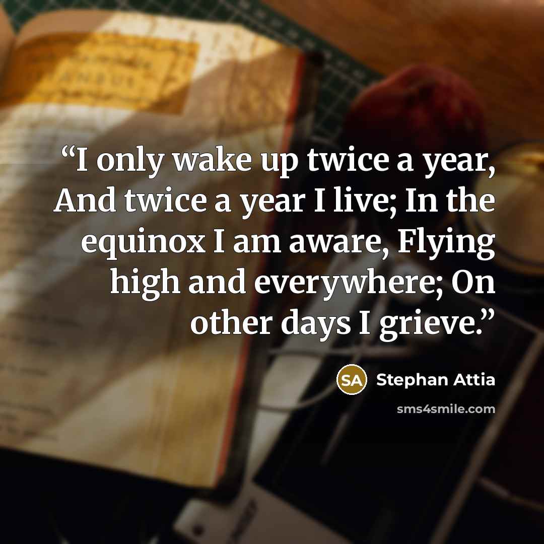 “I only wake up twice a year, And twice a year I live; In the equinox I am aware, Flying high and everywhere; On other days I grieve.” quote by Stephan Attia