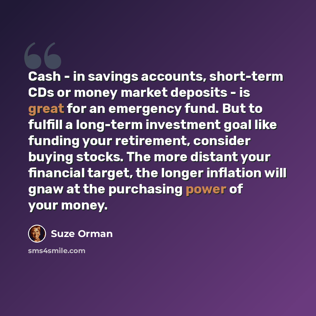 “Cash - in savings accounts, short-term CDs or money market deposits - is great for an emergency fund. But to fulfill a long-term investment goal like funding your retirement, consider buying stocks. The more distant your financial target, the longer inflation will gnaw at the purchasing power of…” quote by Suze Orman