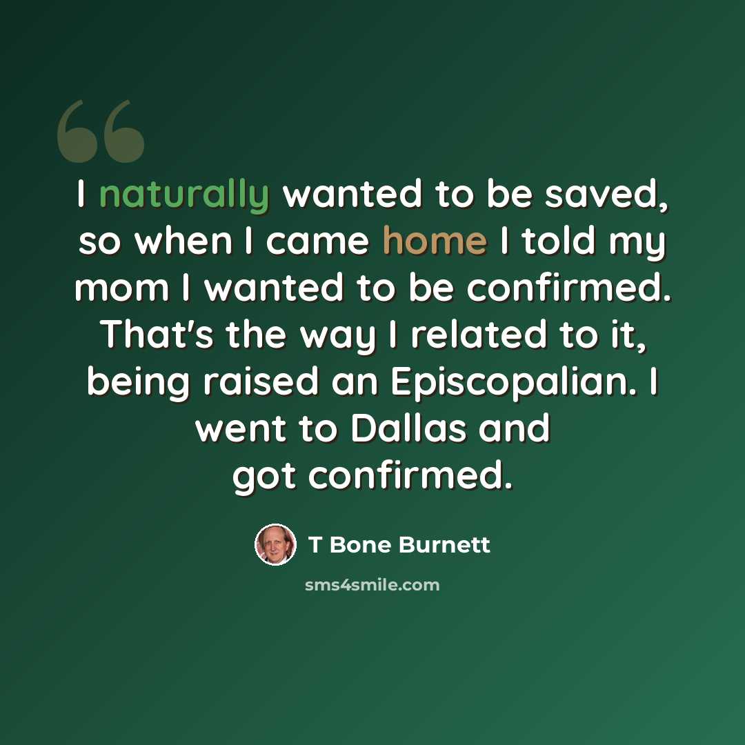 “I naturally wanted to be saved, so when I came home I told my mom I wanted to be confirmed. That's the way I related to it, being raised an Episcopalian. I went to Dallas and got confirmed.” quote by T Bone Burnett