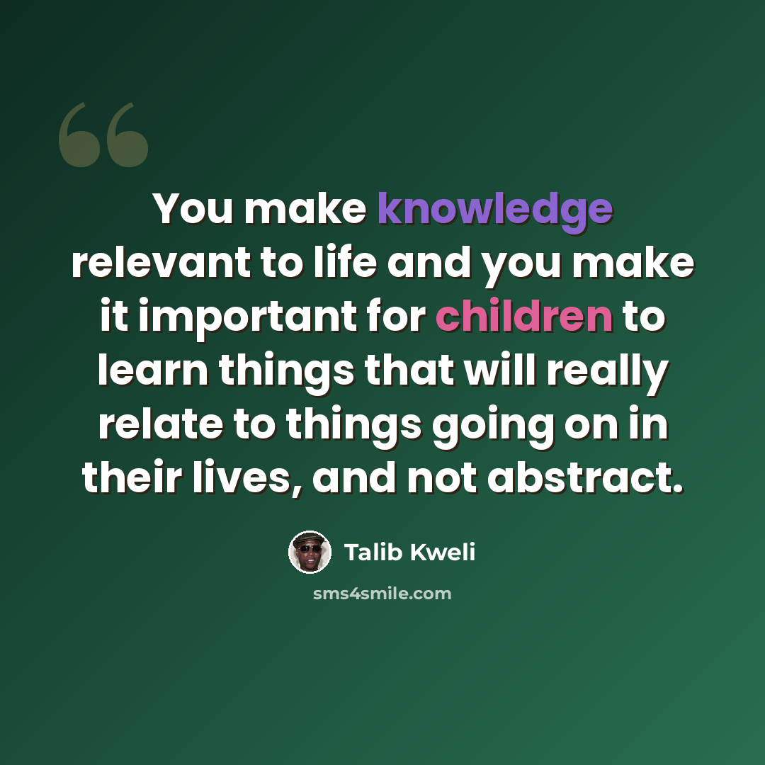 “You make knowledge relevant to life and you make it important for children to learn things that will really relate to things going on in their lives, and not abstract.” quote by Talib Kweli