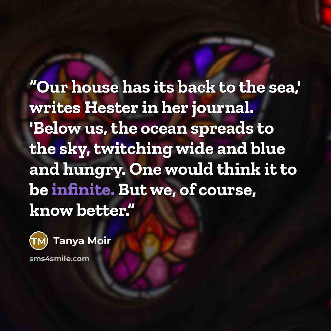 “Our house has its back to the sea,' writes Hester in her journal. 'Below us, the ocean spreads to the sky, twitching wide and blue and hungry. One would think it to be infinite. But we, of course, know better.” quote by Tanya Moir