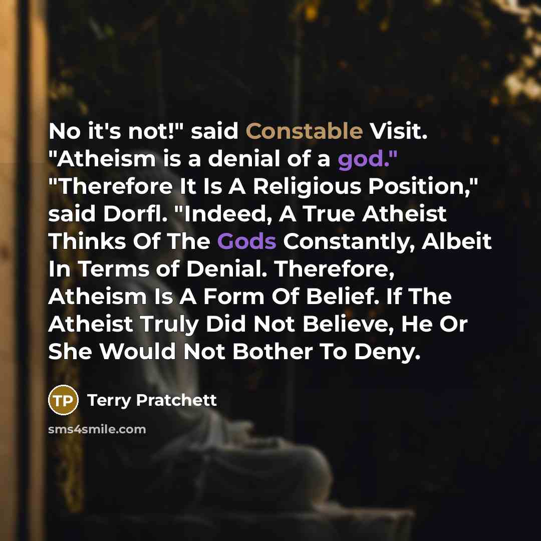 “No it's not!" said Constable Visit. "Atheism is a denial of a god." "Therefore It Is A Religious Position," said Dorfl. "Indeed, A True Atheist Thinks Of The Gods Constantly, Albeit In Terms of Denial. Therefore, Atheism Is A Form Of Belief. If The Atheist Truly Did Not Believe, He Or She Would…” quote by Terry Pratchett
