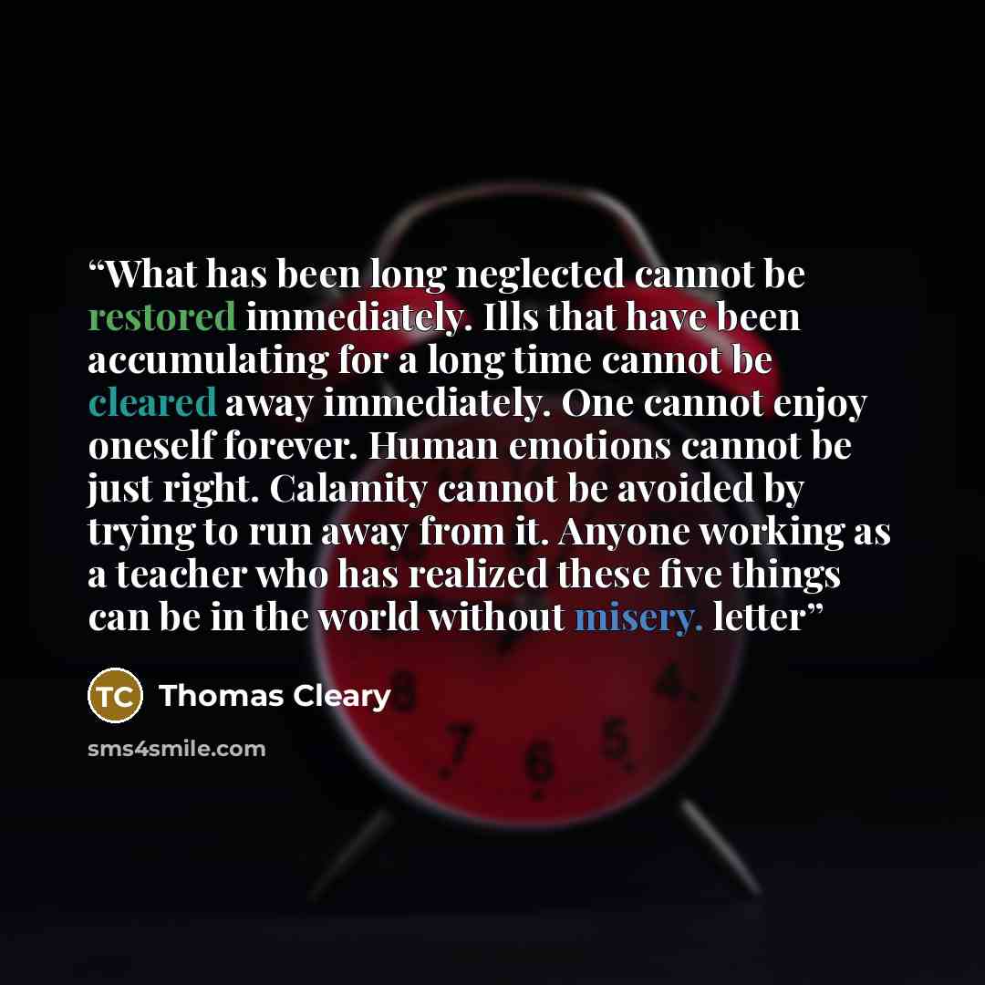 “What has been long neglected cannot be restored immediately. Ills that have been accumulating for a long time cannot be cleared away immediately. One cannot enjoy oneself forever. Human emotions cannot be just right. Calamity cannot be avoided by trying to run away from it. Anyone working as a…” quote by Thomas Cleary