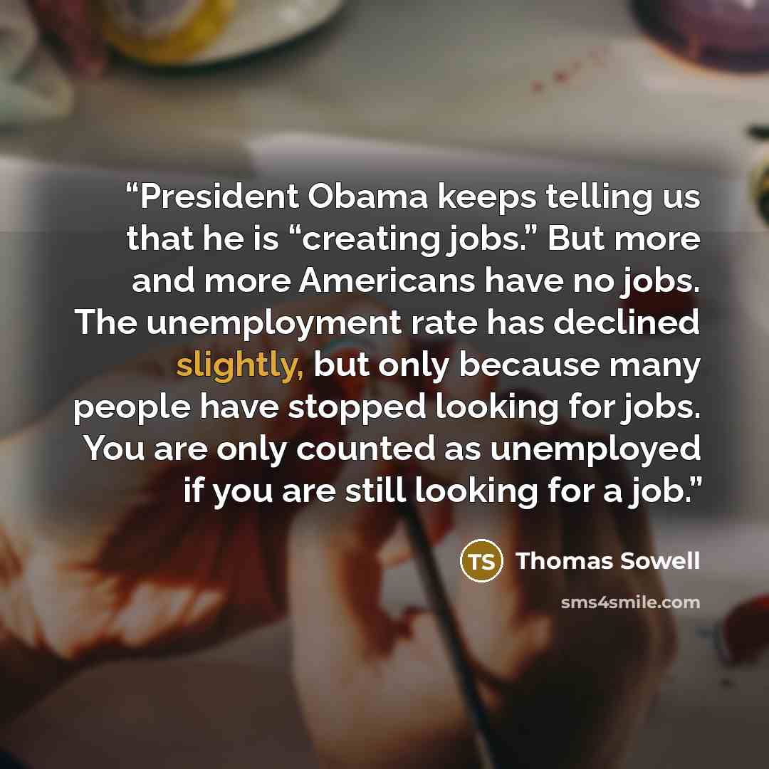 “President Obama keeps telling us that he is “creating jobs.” But more and more Americans have no jobs. The unemployment rate has declined slightly, but only because many people have stopped looking for jobs. You are only counted as unemployed if you are still looking for a job.” quote by Thomas Sowell