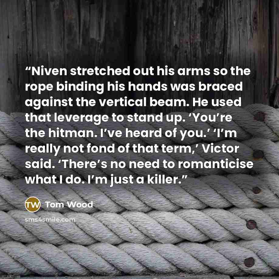 “Niven stretched out his arms so the rope binding his hands was braced against the vertical beam. He used that leverage to stand up. ‘You’re the hitman. I’ve heard of you.’ ‘I’m really not fond of that term,’ Victor said. ‘There’s no need to romanticise what I do. I’m just a killer.” quote by Tom Wood