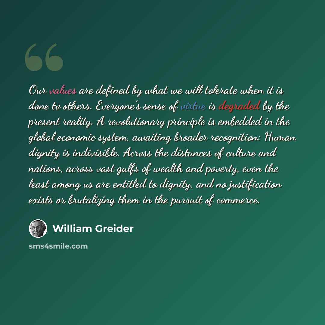 “Our values are defined by what we will tolerate when it is done to others. Everyone's sense of virtue is degraded by the present reality. A revolutionary principle is embedded in the global economic system, awaiting broader recognition: Human dignity is indivisible. Across the distances of culture…” quote by William Greider