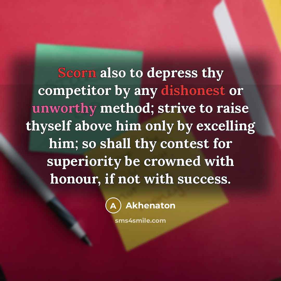 “Scorn also to depress thy competitor by any dishonest or unworthy method; strive to raise thyself above him only by excelling him; so shall thy contest for superiority be crowned with honour, if not with success.” quote by Akhenaton