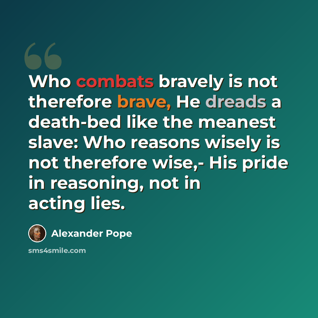 “Who combats bravely is not therefore brave, He dreads a death-bed like the meanest slave: Who reasons wisely is not therefore wise,- His pride in reasoning, not in acting lies.” quote by Alexander Pope
