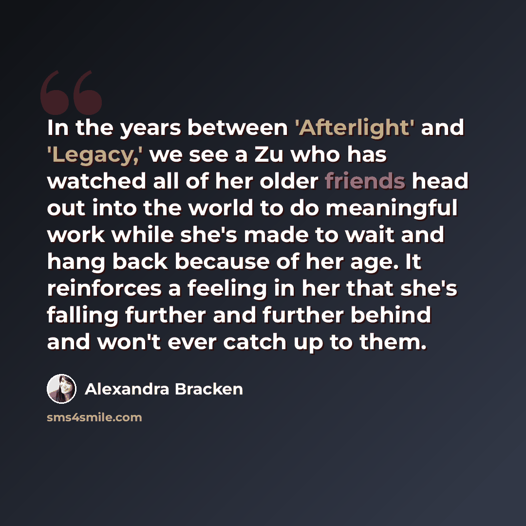 “In the years between 'Afterlight' and 'Legacy,' we see a Zu who has watched all of her older friends head out into the world to do meaningful work while she's made to wait and hang back because of her age. It reinforces a feeling in her that she's falling further and further behind and won't ever…” quote by Alexandra Bracken
