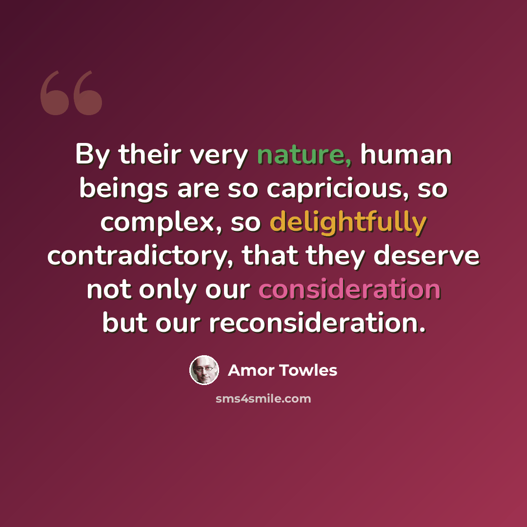 “By their very nature, human beings are so capricious, so complex, so delightfully contradictory, that they deserve not only our consideration but our reconsideration.” quote by Amor Towles
