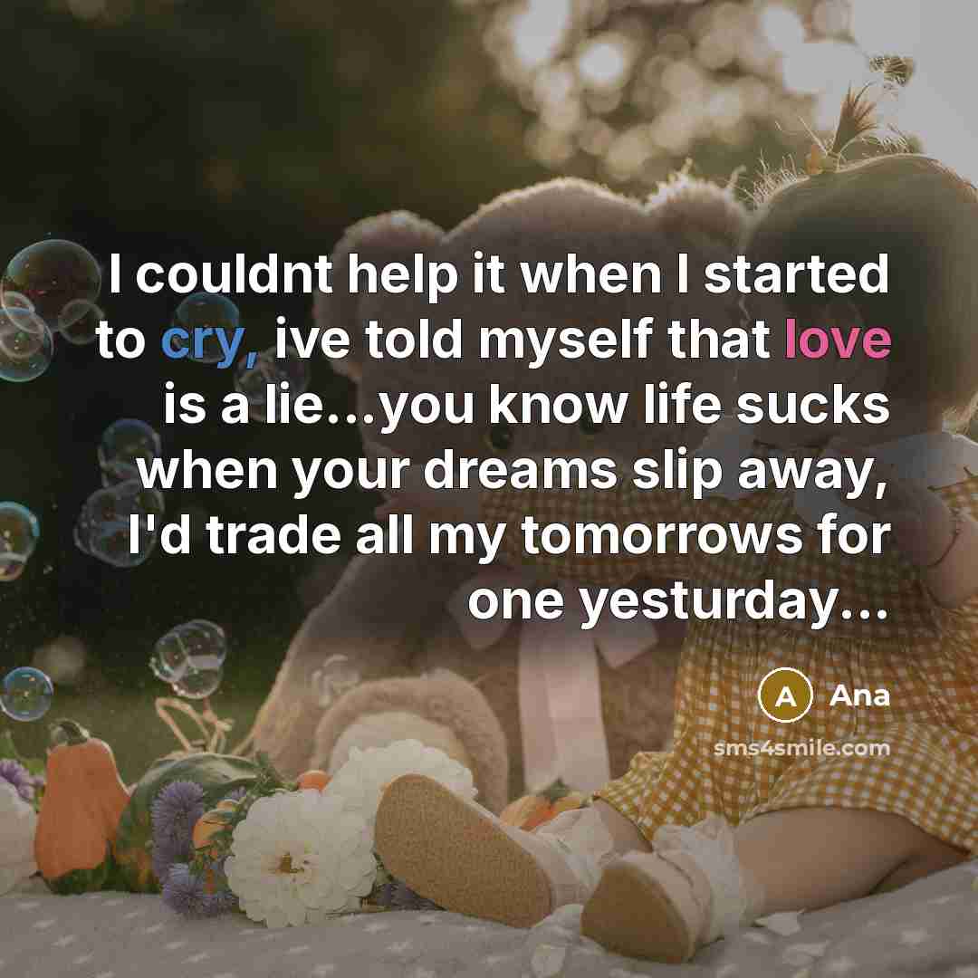 “I couldnt help it when I started to cry, ive told myself that love is a lie...you know life sucks when your dreams slip away, I'd trade all my tomorrows for one yesturday...” quote by Ana