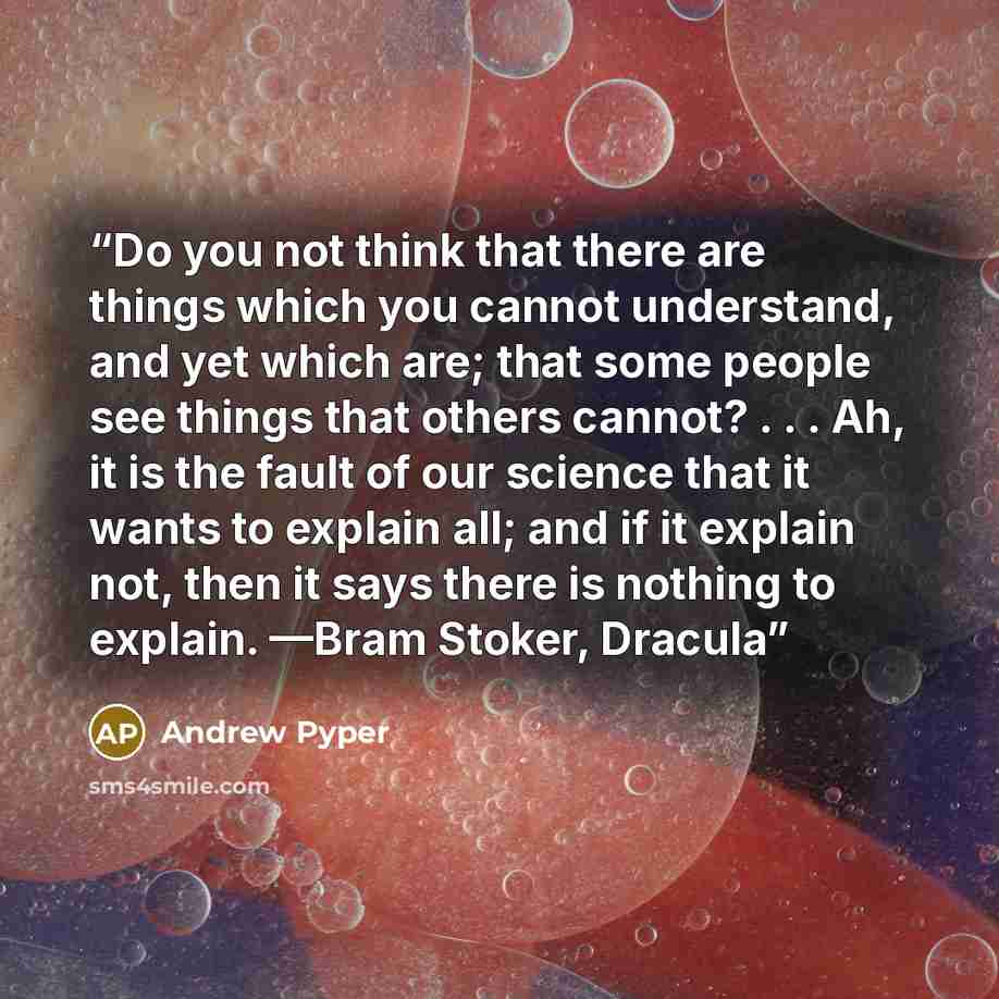 “Do you not think that there are things which you cannot understand, and yet which are; that some people see things that others cannot? . . . Ah, it is the fault of our science that it wants to explain all; and if it explain not, then it says there is nothing to explain. —Bram Stoker, Dracula” quote by Andrew Pyper