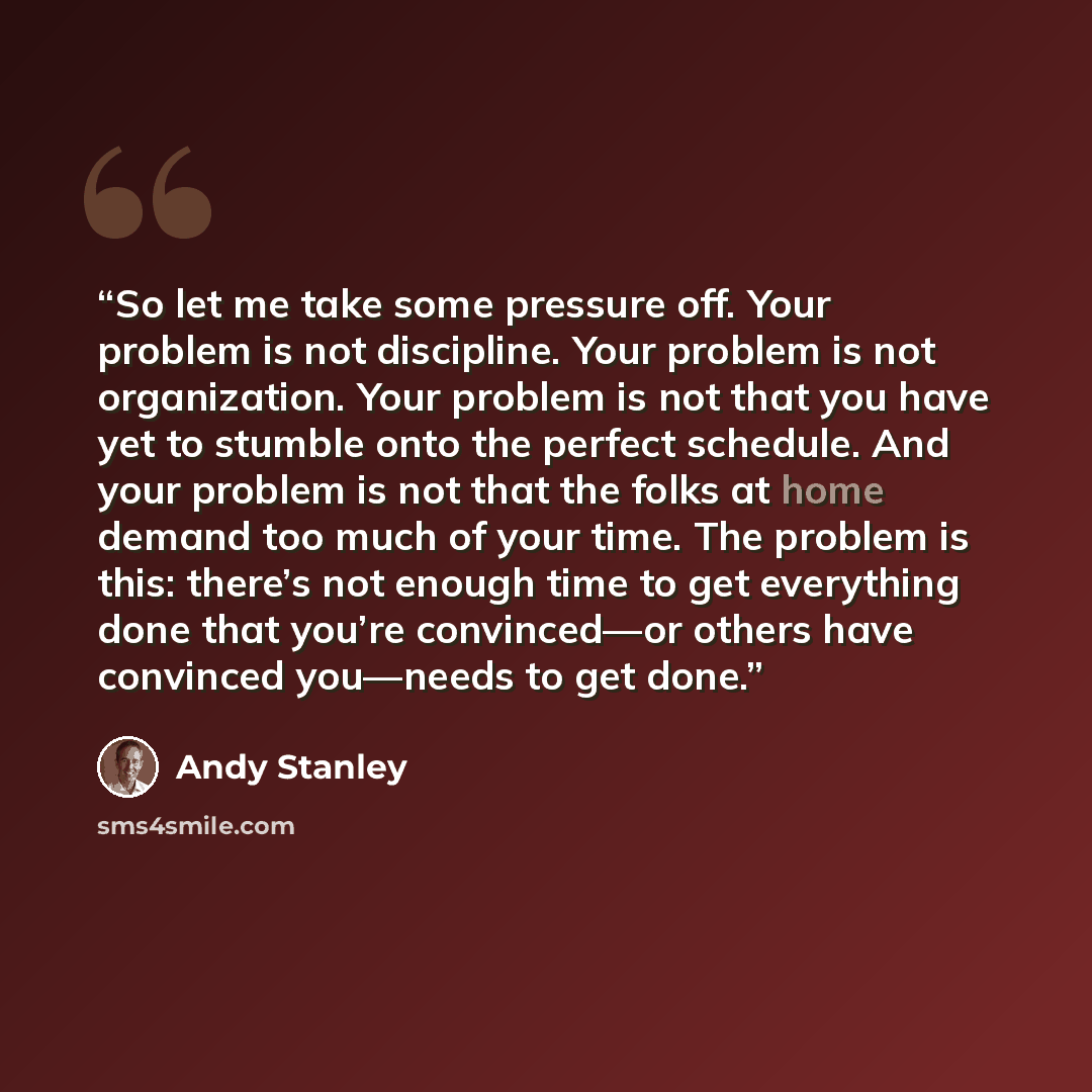 “So let me take some pressure off. Your problem is not discipline. Your problem is not organization. Your problem is not that you have yet to stumble onto the perfect schedule. And your problem is not that the folks at home demand too much of your time. The problem is this: there’s not enough time…” quote by Andy Stanley