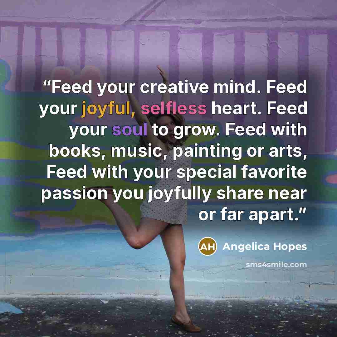 “Feed your creative mind. Feed your joyful, selfless heart. Feed your soul to grow. Feed with books, music, painting or arts, Feed with your special favorite passion you joyfully share near or far apart.” quote by Angelica Hopes