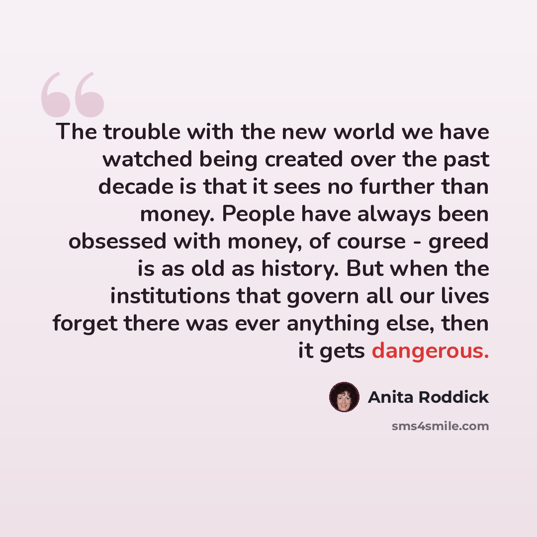 “The trouble with the new world we have watched being created over the past decade is that it sees no further than money. People have always been obsessed with money, of course - greed is as old as history. But when the institutions that govern all our lives forget there was ever anything else…” quote by Anita Roddick
