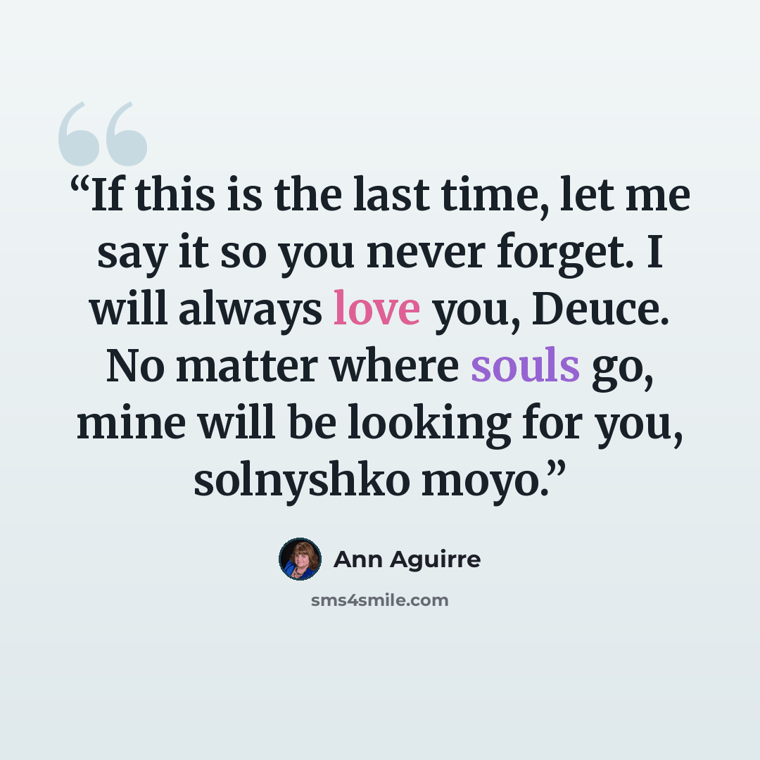 “If this is the last time, let me say it so you never forget. I will always love you, Deuce. No matter where souls go, mine will be looking for you, solnyshko moyo.” quote by Ann Aguirre