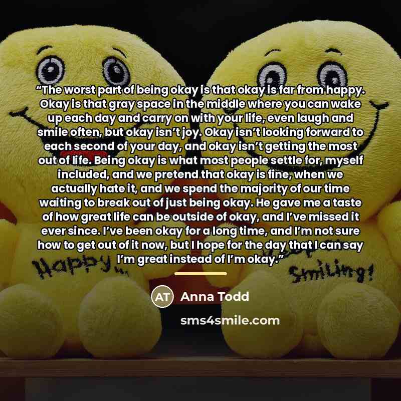 “The worst part of being okay is that okay is far from happy. Okay is that gray space in the middle where you can wake up each day and carry on with your life, even laugh and smile often, but okay isn’t joy. Okay isn’t looking forward to each second of your day, and okay isn’t getting the most out…” quote by Anna Todd