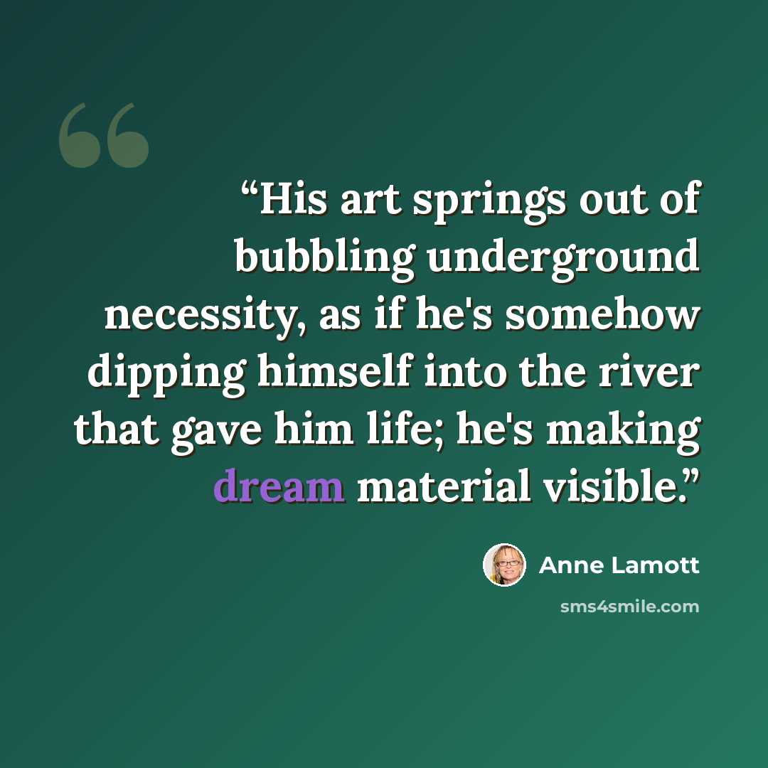 “His art springs out of bubbling underground necessity, as if he's somehow dipping himself into the river that gave him life; he's making dream material visible.” quote by Anne Lamott