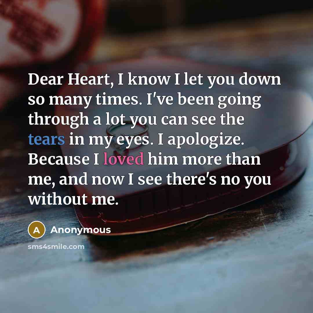 “Dear Heart, I know I let you down so many times. I've been going through a lot you can see the tears in my eyes. I apologize. Because I loved him more than me, and now I see there's no you without me.” quote by Anonymous
