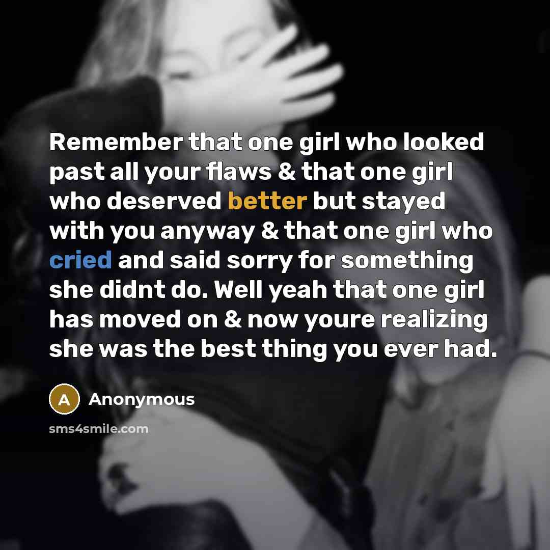 “Remember that one girl who looked past all your flaws & that one girl who deserved better but stayed with you anyway & that one girl who cried and said sorry for something she didnt do. Well yeah that one girl has moved on & now youre realizing she was the best thing you ever had.” quote by Anonymous