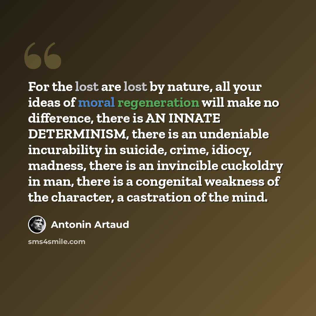 “For the lost are lost by nature, all your ideas of moral regeneration will make no difference, there is AN INNATE DETERMINISM, there is an undeniable incurability in suicide, crime, idiocy, madness, there is an invincible cuckoldry in man, there is a congenital weakness of the character, a…” quote by Antonin Artaud