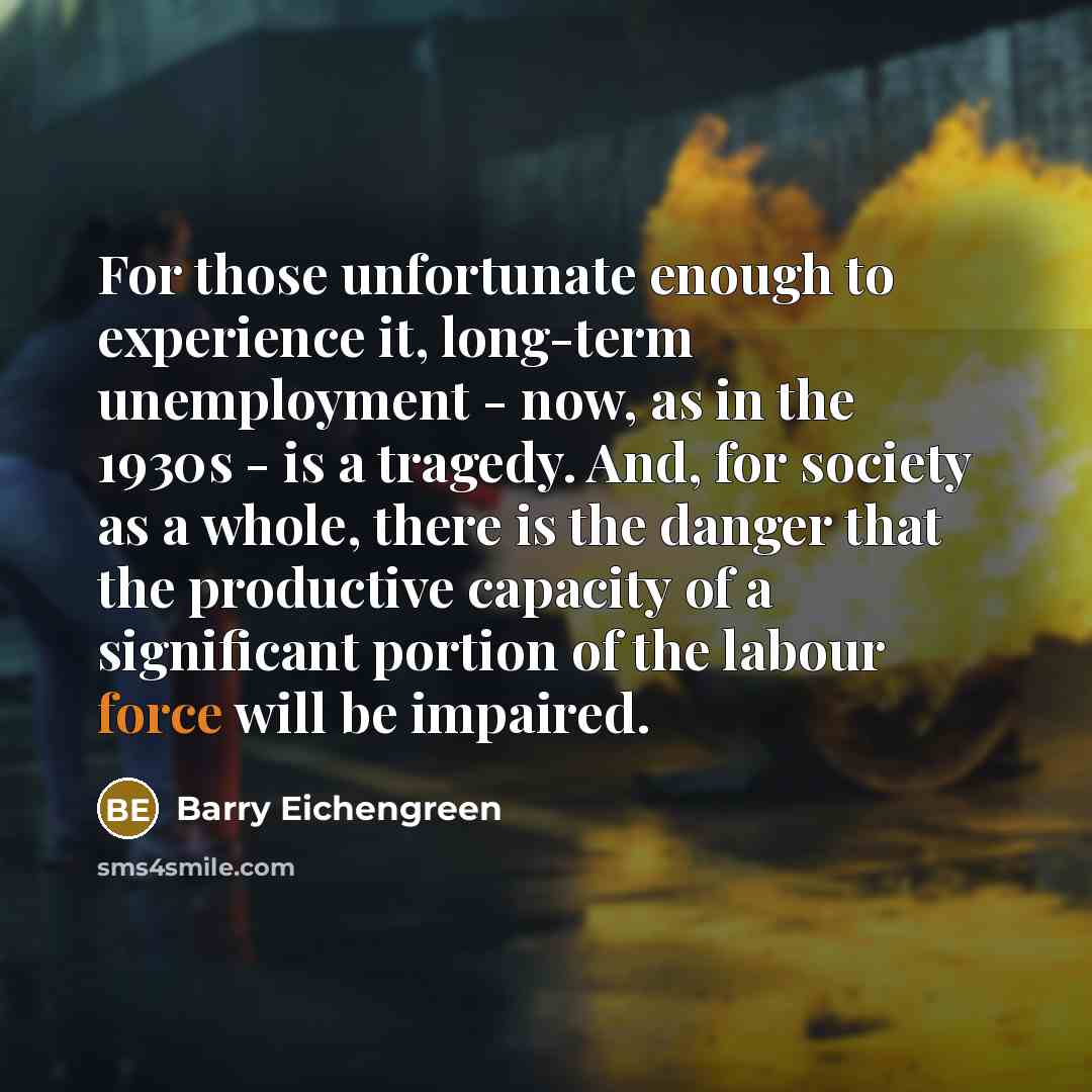 “For those unfortunate enough to experience it, long-term unemployment - now, as in the 1930s - is a tragedy. And, for society as a whole, there is the danger that the productive capacity of a significant portion of the labour force will be impaired.” quote by Barry Eichengreen