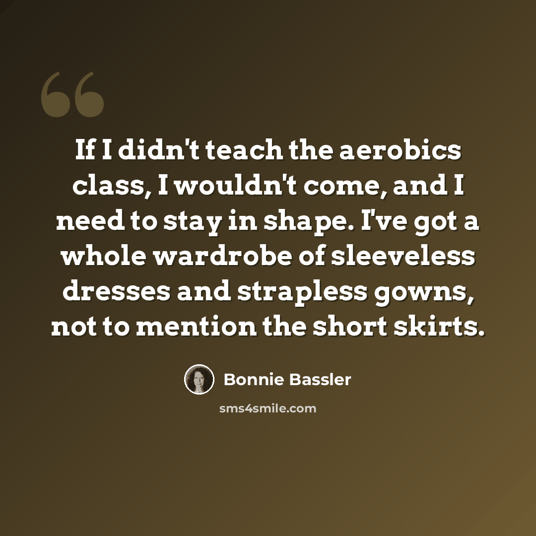 “If I didn't teach the aerobics class, I wouldn't come, and I need to stay in shape. I've got a whole wardrobe of sleeveless dresses and strapless gowns, not to mention the short skirts.” quote by Bonnie Bassler
