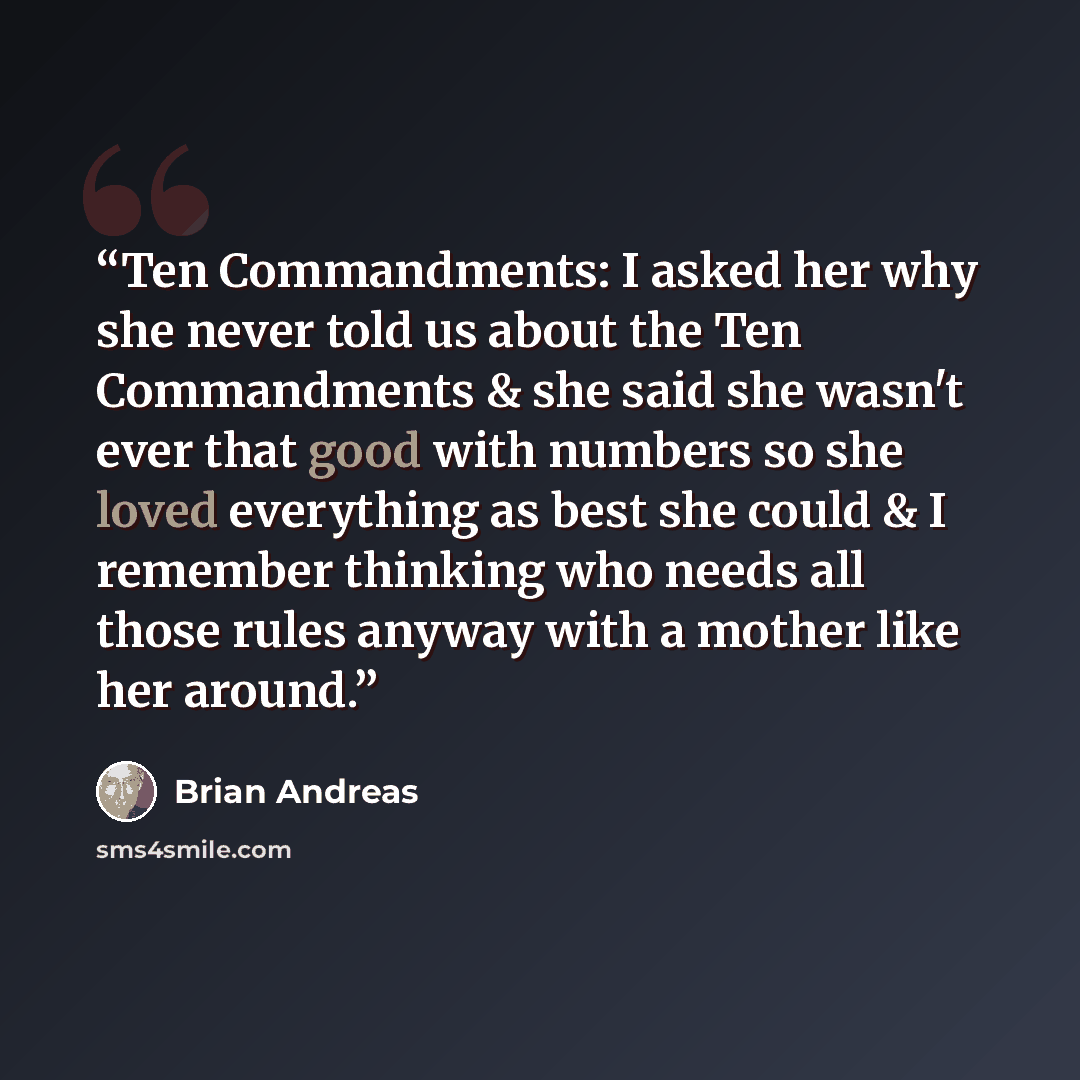 “Ten Commandments: I asked her why she never told us about the Ten Commandments & she said she wasn't ever that good with numbers so she loved everything as best she could & I remember thinking who needs all those rules anyway with a mother like her around.” quote by Brian Andreas